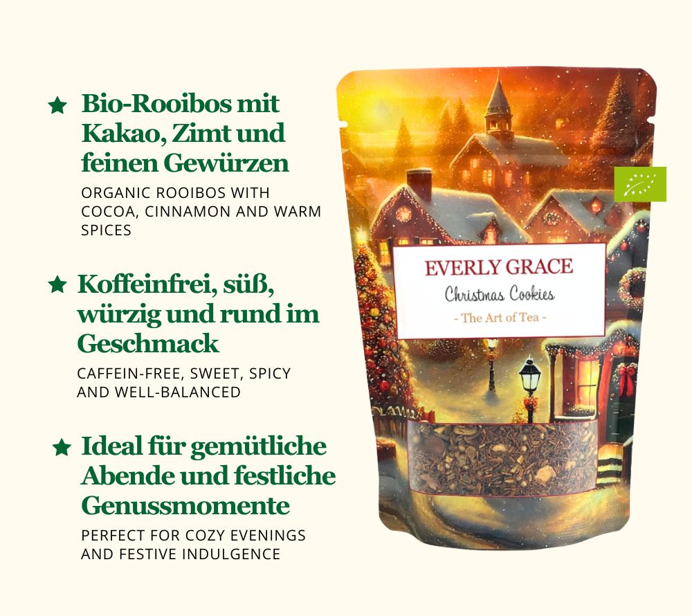 
                  
                    Genießen Sie den Christmas Cookies Tea von Everly Grace – Bio-Rooibus mit Kakao, Zimt und Gewürzen. Koffeinfrei, aromatisch und himmlisch wie Weihnachtsgebäck.
                  
                